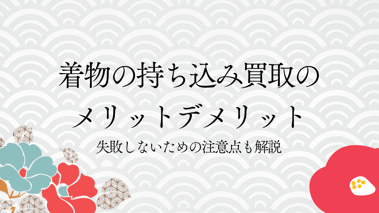着物の持ち込み買取のメリットデメリット｜失敗しないための注意点も解説