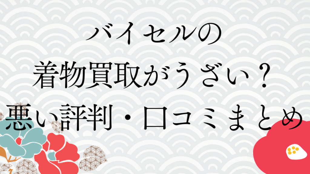 バイセルの着物買取がうざい？悪い評判・口コミまとめ