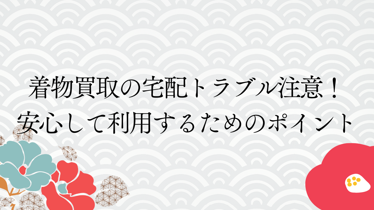 着物買取の宅配トラブル注意！安心して利用するためのポイント