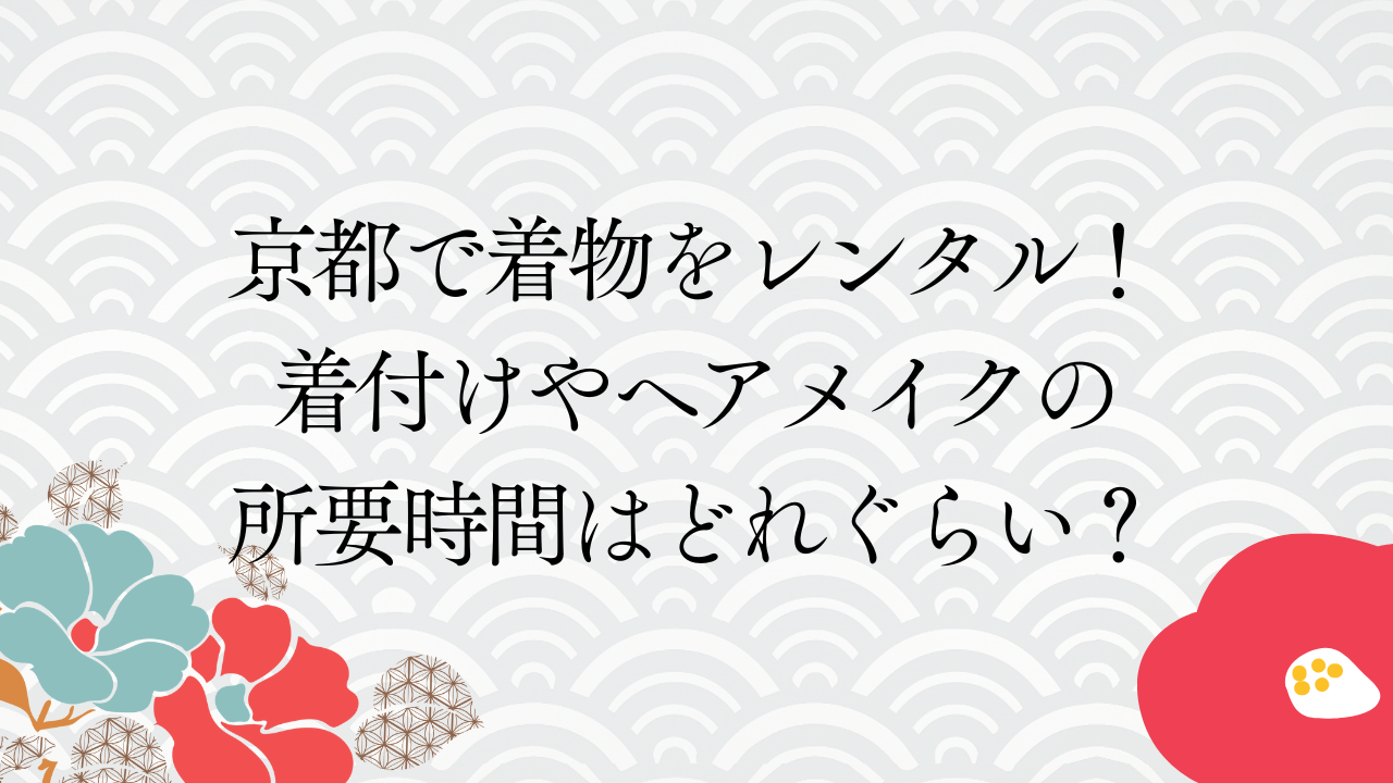 京都で着物をレンタル！着付けやヘアメイクの所要時間はどれぐらい？