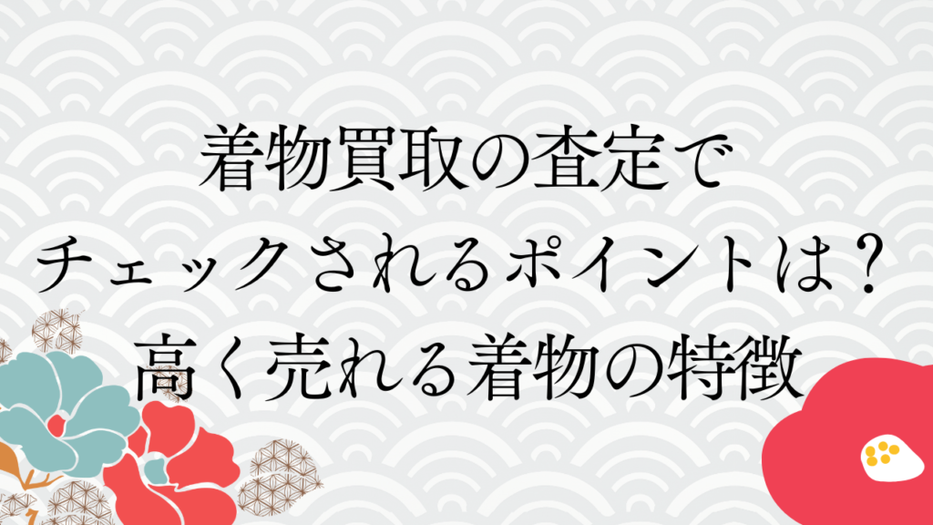 着物買取の査定でチェックされるポイントは？高く売れる着物の特徴