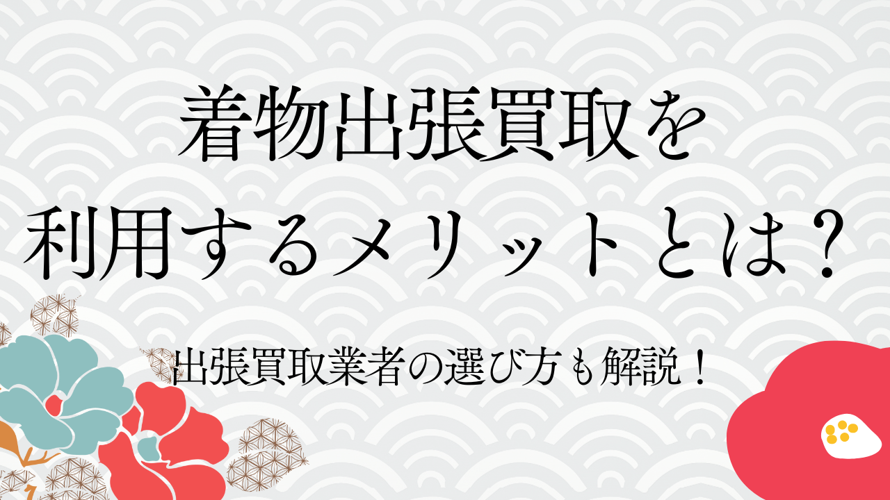 着物出張買取を利用するメリットとは？出張買取業者の選び方も解説！