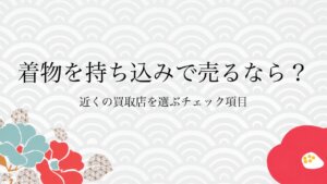 着物を持ち込みで売るなら？近くの買取店を選ぶチェック項目