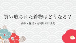 買い取られた着物はどうなる？再販・輸出・再利用の行き先