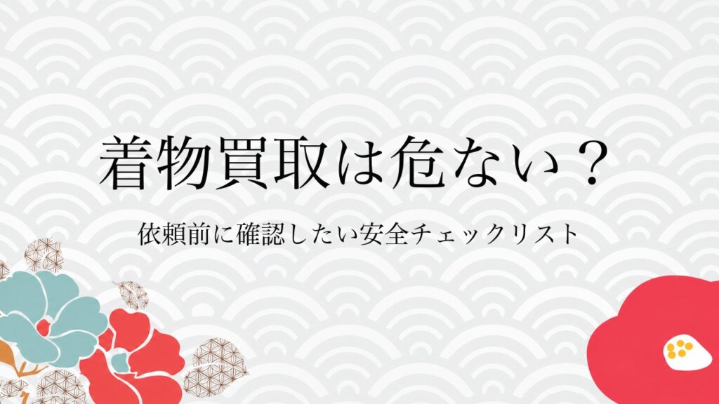 着物買取は危ない？依頼前に確認したい安全チェックリスト
