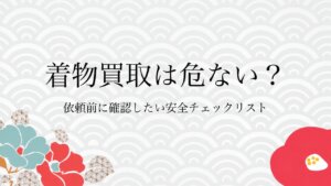 着物買取は危ない？依頼前に確認したい安全チェックリスト