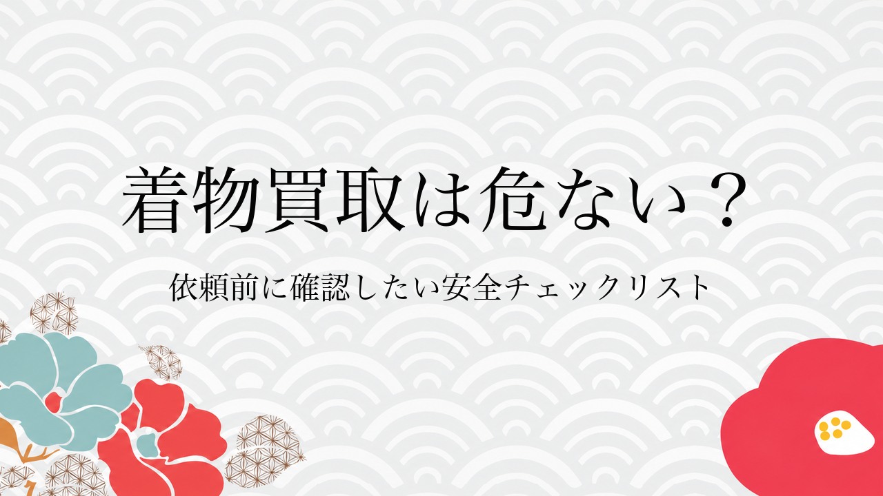 着物買取は危ない？依頼前に確認したい安全チェックリスト