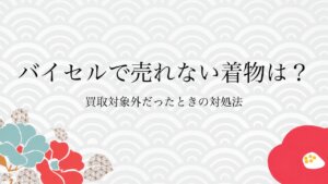 バイセルで売れない着物は？買取対象外だったときの対処法