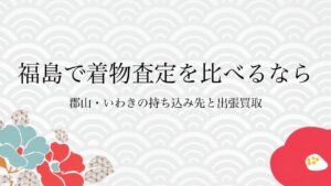福島で着物査定を比べるなら郡山・いわきの持ち込み先と出張買取