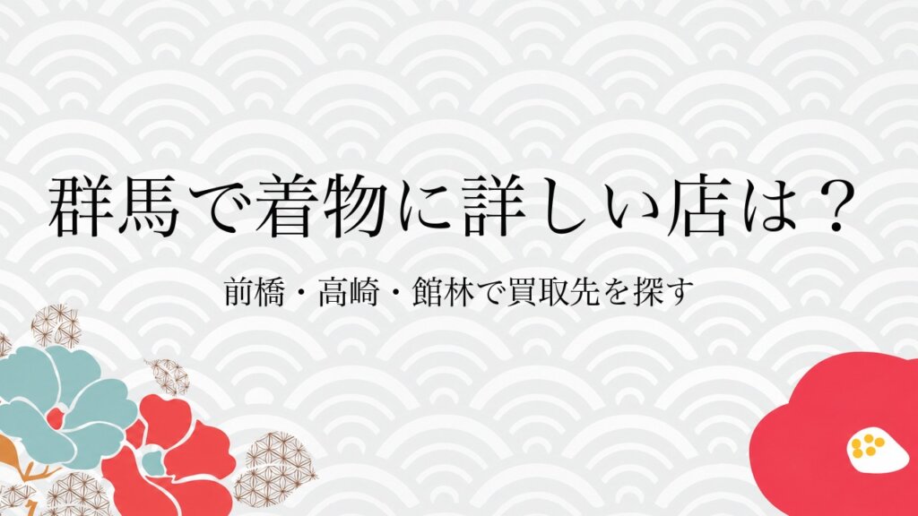 群馬で着物に詳しい店は？前橋・高崎・館林で買取先を探す